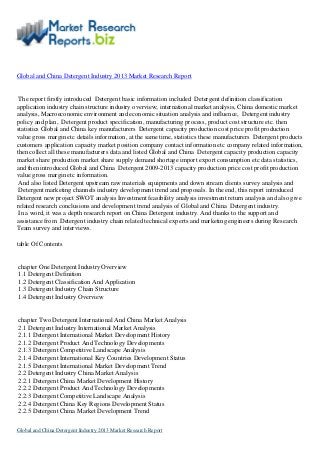 Global and China Detergent Industry 2013 Market Research Report
The report firstly introduced Detergent basic information included Detergent definition classification
application industry chain structure industry overview; international market analysis, China domestic market
analysis, Macroeconomic environment and economic situation analysis and influence, Detergent industry
policy and plan, Detergent product specification, manufacturing process, product cost structure etc. then
statistics Global and China key manufacturers Detergent capacity production cost price profit production
value gross margin etc details information, at the same time, statistics these manufacturers Detergent products
customers application capacity market position company contact information etc company related information,
then collect all these manufacturers data and listed Global and China Detergent capacity production capacity
market share production market share supply demand shortage import export consumption etc data statistics,
and then introduced Global and China Detergent 2009-2013 capacity production price cost profit production
value gross margin etc information.
And also listed Detergent upstream raw materials equipments and down stream clients survey analysis and
Detergent marketing channels industry development trend and proposals. In the end, this report introduced
Detergent new project SWOT analysis Investment feasibility analysis investment return analysis and also give
related research conclusions and development trend analysis of Global and China Detergent industry.
In a word, it was a depth research report on China Detergent industry. And thanks to the support and
assistance from Detergent industry chain related technical experts and marketing engineers during Research
Team survey and interviews.
table Of Contents
chapter One Detergent Industry Overview
1.1 Detergent Definition
1.2 Detergent Classification And Application
1.3 Detergent Industry Chain Structure
1.4 Detergent Industry Overview
chapter Two Detergent International And China Market Analysis
2.1 Detergent Industry International Market Analysis
2.1.1 Detergent International Market Development History
2.1.2 Detergent Product And Technology Developments
2.1.3 Detergent Competitive Landscape Analysis
2.1.4 Detergent International Key Countries Development Status
2.1.5 Detergent International Market Development Trend
2.2 Detergent Industry China Market Analysis
2.2.1 Detergent China Market Development History
2.2.2 Detergent Product And Technology Developments
2.2.3 Detergent Competitive Landscape Analysis
2.2.4 Detergent China Key Regions Development Status
2.2.5 Detergent China Market Development Trend
Global and China Detergent Industry 2013 Market Research Report
 