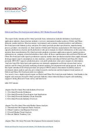 Global and China Di-t-butyl peroxide Industry 2013 Market Research Report
The report firstly introduced Di-t-butyl peroxide basic information included definition classification
application industry chain structure industry overview; international market analysis, Global and China
domestic market analysis, Macroeconomic environment and economic situation analysis and influence,
Di-t-butyl peroxide Industry policy and plan, Di-t-butyl peroxide product specification, manufacturing
process, product cost structure etc. then statistics Global and China key manufacturers Di-t-butyl peroxide
capacity production cost price profit production value gross margin etc details information, at the same time,
statistics these manufacturers Di-t-butyl peroxide products customers application capacity market position
information etc company related information, then collect all these manufacturers data and listed Global and
China Di-t-butyl peroxide capacity production capacity market share production market share supply demand
shortage import export consumption etc data statistics, and then introduced Global and China Di-t-butyl
peroxide 2009-2013 capacity production price cost profit production value gross margin etc information.
And also listed Di-t-butyl peroxide upstream raw materials equipments and down stream client survey
analysis and Di-t-butyl peroxide marketing channels industry development trend and proposals. In the end,
this report introduced Di-t-butyl peroxide new project SWOT analysis Investment feasibility analysis
investment return analysis and also give related research conclusions and development trend analysis of
Global and China Di-t-butyl peroxide wax industry.
In a word, it was a depth research report on Global and China Di-t-butyl peroxide Industry. And thanks to the
support and assistance from Di-t-butyl peroxide Industry chain related technical experts and marketing
engineers during Research Team survey and interviews.
table Of Contents
chapter One Di-t-butyl Peroxide Industry Overview
1.1 Di-t-butyl Peroxide Definition
1.2 Di-t-butyl Peroxide Classification And Application
1.3 Di-t-butyl Peroxide Industry Chain Structure
1.4 Di-t-butyl Peroxide Industry Overview
chapter Two Di-t-butyl Peroxide Market Status Analysis
2.1 International Development Status Analysis
2.2 Main Countries And Regions Overview
2.3 Overall Market Trend Analysis
2.4 Recent Market Tendency List
chapter Three Di-t-butyl Peroxide Development Environmental Analysis
Global and China Di-t-butyl peroxide Industry 2013 Market Research Report
 