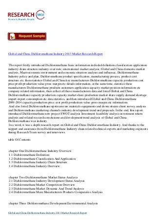 Global and China Dichloromethane Industry 2013 Market Research Report

The report firstly introduced Dichloromethane basic information included definition classification application
industry chain structure industry overview; international market analysis, Global and China domestic market
analysis, Macroeconomic environment and economic situation analysis and influence, Dichloromethane
Industry policy and plan, Dichloromethane product specification, manufacturing process, product cost
structure etc. then statistics Global and China key manufacturers Dichloromethane capacity production cost
price profit production value gross margin etc details information, at the same time, statistics these
manufacturers Dichloromethane products customers application capacity market position information etc
company related information, then collect all these manufacturers data and listed Global and China
Dichloromethane capacity production capacity market share production market share supply demand shortage
import export consumption etc data statistics, and then introduced Global and China Dichloromethane
2009-2014 capacity production price cost profit production value gross margin etc information.
And also listed Dichloromethane upstream raw materials equipments and down stream client survey analysis
and Dichloromethane marketing channels industry development trend and proposals. In the end, this report
introduced Dichloromethane new project SWOT analysis Investment feasibility analysis investment return
analysis and related research conclusions and development trend analysis of Global and China
Dichloromethane wax industry.
In a word, it was a depth research report on Global and China Dichloromethane Industry. And thanks to the
support and assistance from Dichloromethane Industry chain related technical experts and marketing engineers
during Research Team survey and interviews.
table Of Contents

chapter One Dichloromethane Industry Overview
1.1 Dichloromethane Definition
1.2 Dichloromethane Classification And Application
1.3 Dichloromethane Industry Chain Structure
1.4 Dichloromethane Industry Overview

chapter Two Dichloromethane Market Status Analysis
2.1 Dichloromethane Industry Development Status Analysis
2.2 Dichloromethane Market Competition Overview
2.3 Dichloromethane Market Dynamic And Trend Analysis
2.4 Dichloromethane Main Manufacturers Products Comparative Analysis

chapter Three Dichloromethane Development Environmental Analysis
Global and China Dichloromethane Industry 2013 Market Research Report

 