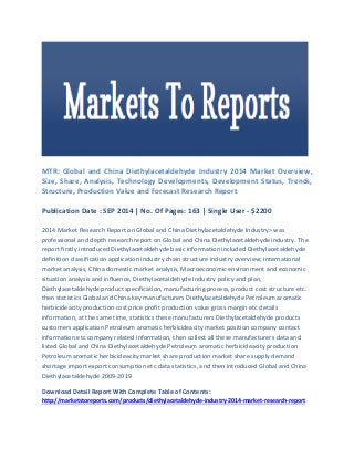 MTR: Global and China Diethylacetaldehyde Industry 2014 Market Overview, Size, Share, Analysis, Technology Developments, Development Status, Trends, Structure, Production Value and Forecast Research Report 
Publication Date : SEP 2014 | No. Of Pages: 163 | Single User - $2200 
2014 Market Research Report on Global and China Diethylacetaldehyde Industry> was professional and depth research report on Global and China Diethylacetaldehyde industry. The report firstly introduced Diethylacetaldehyde basic information included Diethylacetaldehyde definition classification application industry chain structure industry overview; international market analysis, China domestic market analysis, Macroeconomic environment and economic situation analysis and influence, Diethylacetaldehyde industry policy and plan, Diethylacetaldehyde product specification, manufacturing process, product cost structure etc. then statistics Global and China key manufacturers Diethylacetaldehyde Petroleum aromatic herbicideacity production cost price profit production value gross margin etc details information, at the same time, statistics these manufacturers Diethylacetaldehyde products customers application Petroleum aromatic herbicideacity market position company contact information etc company related information, then collect all these manufacturers data and listed Global and China Diethylacetaldehyde Petroleum aromatic herbicideacity production Petroleum aromatic herbicideacity market share production market share supply demand shortage import export consumption etc data statistics, and then introduced Global and China Diethylacetaldehyde 2009-2019 
Download Detail Report With Complete Table of Contents: http://marketstoreports.com/products/diethylacetaldehyde-industry-2014-market-research-report  