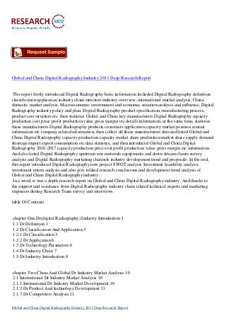 Global and China Digital Radiography Industry 2013 Deep Research Report
The report firstly introduced Digital Radiography basic information included Digital Radiography definition
classification application industry chain structure industry overview; international market analysis, China
domestic market analysis, Macroeconomic environment and economic situation analysis and influence, Digital
Radiography industry policy and plan, Digital Radiography product specification, manufacturing process,
product cost structure etc. then statistics Global and China key manufacturers Digital Radiography capacity
production cost price profit production value gross margin etc details information, at the same time, statistics
these manufacturers Digital Radiography products customers application capacity market position.contact
information etc company related information, then collect all these manufacturers data and listed Global and
China Digital Radiography capacity production capacity market share production market share supply demand
shortage import export consumption etc data statistics, and then introduced Global and China Digital
Radiography 2010-2017 capacity production price cost profit production value gross margin etc information.
And also listed Digital Radiography upstream raw materials equipments and down stream clients survey
analysis and Digital Radiography marketing channels industry development trend and proposals. In the end,
this report introduced Digital Radiography new project SWOT analysis Investment feasibility analysis
investment return analysis and also give related research conclusions and development trend analysis of
Global and China Digital Radiography industry.
In a word, it was a depth research report on Global and China Digital Radiography industry. And thanks to
the support and assistance from Digital Radiography industry chain related technical experts and marketing
engineers during Research Team survey and interviews.
table Of Contents
chapter One Dr(digital Radiography) Industry Introduction 1
1.1 Dr Definition 1
1.2 Dr Classification And Application 3
1.2.1 Dr Classification 3
1.2.2 Dr Application 6
1.3 Dr Technology Parameters 6
1.4 Dr Industry Chain 7
1.5 Dr Industry Introduction 8
chapter Two China And Global Dr Industry Market Analysis 10
2.1 International Dr Industry Market Analysis 10
2.1.1 International Dr Industry Market Development 10
2.1.2 Dr Product And Iechnology Development 11
2.1.3 Dr Competitors Analysis 11
Global and China Digital Radiography Industry 2013 Deep Research Report
 