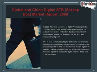 In 2009, the overall conversion to digital TV was completed in
177 cities across China, and the newly developed cable TV
subscribers registered 19.9 million. Besides, the number of
subscribers in satellite TV, terrestrial DTV and IPTV also
witnessed rapid growth.
Due to good performance of digital STB market and optimistic
estimation of manufacturers, the shipment of big manufacturers
grew considerably in 2009 and the shipment of cable digital STB
reached 23.4 million units in China, up 14% yr-on-yr. In addition,
terrestrial digital STB and satellite digital STB rose 42.9% and
7.3% in shipment.
Global and China Digital STB (Set-top
Box) Market Report, 2009
 