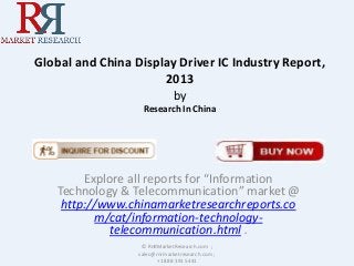 Global and China Display Driver IC Industry Report,
2013
by
Research In China
Explore all reports for “Information
Technology & Telecommunication” market @
http://www.chinamarketresearchreports.co
m/cat/information-technology-
telecommunication.html .
© RnRMarketResearch.com ;
sales@rnrmarketresearch.com ;
+1 888 391 5441
 
