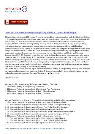 Global and China Electronic Potting & Encapsulating Industry 2013 Market Research Report
The report firstly introduced Electronic Potting & Encapsulating basic information included Electronic Potting
& Encapsulating definition classification application industry chain structure industry overview; international
market analysis, China domestic market analysis, Macroeconomic environment and economic situation
analysis, Electronic Potting & Encapsulating industry policy and plan, Electronic Potting & Encapsulating
product specification, manufacturing process, cost structure etc. then statistics Global and China key
manufacturers Electronic Potting & Encapsulating capacity production cost price profit production value gross
margin etc information, and Global and China Electronic Potting & Encapsulating capacity production market
share supply demand shortage import export consumption etc data statistics, and Electronic Potting &
Encapsulating 2009-2014 capacity production price cost profit production value gross margin etc information.
And also listed Electronic Potting & Encapsulating upstream raw materials and down stream analysis and
Electronic Potting & Encapsulating marketing channels industry development trend and proposals. In the end,
The report introduced Electronic Potting & Encapsulating new project SWOT analysis Investment feasibility
analysis investment return analysis and also give related research conclusions and development trend analysis
on China Electronic Potting & Encapsulating industry.
In a word, it was a depth research report on China Electronic Potting & Encapsulating industry. And thanks to
the support and assistance from Electronic Potting & Encapsulating industry chain related technical experts
and marketing engineers during Research Team survey and interviews.
table Of Contents

chapter One Electronic Potting & Encapsulating Industry Overview
1.1 Electronic Potting & Encapsulating Definition
1.2 Electronic Potting & Encapsulating Classification And Application
1.3 Electronic Potting & Encapsulating Industry Chain Structure
1.4 Electronic Potting & Encapsulating Industry Overview

chapter Two Electronic Potting & Encapsulating International And China Market Analysis
2.1 Electronic Potting & Encapsulating Industry International Market Analysis
2.1.1 Electronic Potting & Encapsulating International Market Development History
2.1.2 Electronic Potting & Encapsulating Product And Technology Developments
2.1.3 Electronic Potting & Encapsulating Competitive Landscape Analysis
2.1.4 Electronic Potting & Encapsulating International Key Countries Development Status
2.1.5 Electronic Potting & Encapsulating International Market Development Trend
2.2 Electronic Potting & Encapsulating Industry China Market Analysis
2.2.1 Electronic Potting & Encapsulating China Market Development History
2.2.2 Electronic Potting & Encapsulating Product And Technology Developments
2.2.3 Electronic Potting & Encapsulating Competitive Landscape Analysis
Global and China Electronic Potting & Encapsulating Industry 2013 Market Research Report

 