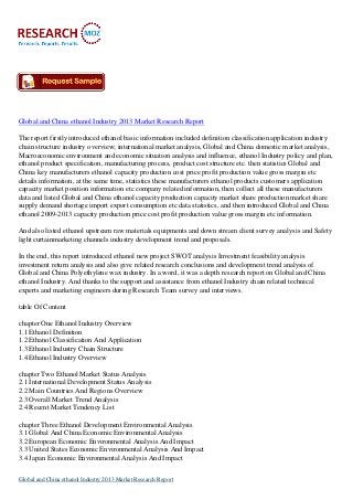 Global and China ethanol Industry 2013 Market Research Report
The report firstly introduced ethanol basic information included definition classification application industry
chain structure industry overview; international market analysis, Global and China domestic market analysis,
Macroeconomic environment and economic situation analysis and influence, ethanol Industry policy and plan,
ethanol product specification, manufacturing process, product cost structure etc. then statistics Global and
China key manufacturers ethanol capacity production cost price profit production value gross margin etc
details information, at the same time, statistics these manufacturers ethanol products customers application
capacity market position information etc company related information, then collect all these manufacturers
data and listed Global and China ethanol capacity production capacity market share production market share
supply demand shortage import export consumption etc data statistics, and then introduced Global and China
ethanol 2009-2013 capacity production price cost profit production value gross margin etc information.
And also listed ethanol upstream raw materials equipments and down stream client survey analysis and Safety
light curtainmarketing channels industry development trend and proposals.
In the end, this report introduced ethanol new project SWOT analysis Investment feasibility analysis
investment return analysis and also give related research conclusions and development trend analysis of
Global and China Polyethylene wax industry. In a word, it was a depth research report on Global and China
ethanol Industry. And thanks to the support and assistance from ethanol Industry chain related technical
experts and marketing engineers during Research Team survey and interviews.
table Of Content
chapter One Ethanol Industry Overview
1.1 Ethanol Definition
1.2 Ethanol Classification And Application
1.3 Ethanol Industry Chain Structure
1.4 Ethanol Industry Overview
chapter Two Ethanol Market Status Analysis
2.1 International Development Status Analysis
2.2 Main Countries And Regions Overview
2.3 Overall Market Trend Analysis
2.4 Recent Market Tendency List
chapter Three Ethanol Development Environmental Analysis
3.1 Global And China Economic Environmental Analysis
3.2 European Economic Environmental Analysis And Impact
3.3 United States Economic Environmental Analysis And Impact
3.4 Japan Economic Environmental Analysis And Impact
Global and China ethanol Industry 2013 Market Research Report
 