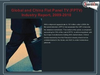 With a shipment approximate to 161 million units in 2009, the
flat-panel television (FPTV) has surpassed the CRT to become
the absolute mainstream. The market of the panel, a component
accounting for 75% of the cost of FPTV, is still monopolized, with
four major manufacturers holding 80% market share. Chimei
Innolux backed by Hon Hai Precision Industry should not be
underestimated in the future, and AUO is under tremendous
pressure.
Global and China Flat Panel TV (FPTV)
Industry Report, 2009-2010
 