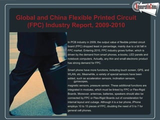 In PCB industry in 2009, the output value of flexible printed circuit
board (FPC) dropped least in percentage, mainly due to a bit fall in
FPC market. Entering 2010, FPC industry grows further, which is
driven by the demand from smart phones, e-books, LED panels and
notebook computers. Actually, any thin and small electronic product
has strong demand for FPC.
Smart phone have more functions, including touch screen, GPS, and
WLAN, etc. Meanwhile, a variety of special sensors have been
added, such as acceleration sensors, inclination sensors,
gyroscopes,
magnetic sensors, pressure sensor. These additional functions are
integrated in modules, which must be linked by FPC or Flex-Rigid
Boards. Moreover, antennas, batteries, speakers should also be
connected by FPC or Flex-Rigid Boards out of consideration for
internal layout and cubage. Although it is a bar phone, iPhone
employs 10 to 15 pieces of FPC, doubling the need of 5 to 7 for
general cell phones.
Global and China Flexible Printed Circuit
(FPC) Industry Report, 2009-2010
 