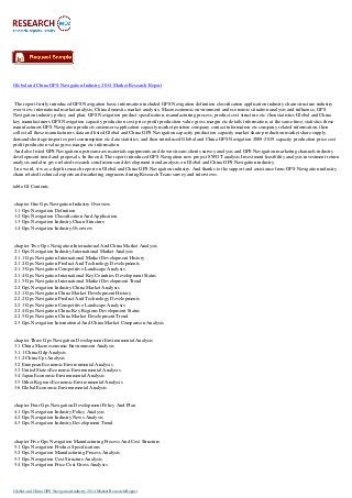 Global and China GPS Navigation Industry 2014 Market Research Report
The report firstly introduced GPS Navigation basic information included GPS Navigation definition classification application industry chain structure industry
overview; international market analysis, China domestic market analysis, Macroeconomic environment and economic situation analysis and influence, GPS
Navigation industry policy and plan, GPS Navigation product specification, manufacturing process, product cost structure etc. then statistics Global and China
key manufacturers GPS Navigation capacity production cost price profit production value gross margin etc details information, at the same time, statistics these
manufacturers GPS Navigation products customers application capacity market position company contact information etc company related information, then
collect all these manufacturers data and listed Global and China GPS Navigation capacity production capacity market share production market share supply
demand shortage import export consumption etc data statistics, and then introduced Global and China GPS Navigation 2009-2019 capacity production price cost
profit production value gross margin etc information.
And also listed GPS Navigation upstream raw materials equipments and down stream clients survey analysis and GPS Navigation marketing channels industry
development trend and proposals. In the end, The report introduced GPS Navigation new project SWOT analysis Investment feasibility analysis investment return
analysis and also give related research conclusions and development trend analysis on Global and China GPS Navigation industry.
In a word, it was a depth research report on Global and China GPS Navigation industry. And thanks to the support and assistance from GPS Navigation industry
chain related technical experts and marketing engineers during Research Team survey and interviews.
table Of Contents
chapter One Gps Navigation Industry Overview
1.1 Gps Navigation Definition
1.2 Gps Navigation Classification And Application
1.3 Gps Navigation Industry Chain Structure
1.4 Gps Navigation Industry Overview
chapter Two Gps Navigation International And China Market Analysis
2.1 Gps Navigation Industry International Market Analysis
2.1.1 Gps Navigation International Market Development History
2.1.2 Gps Navigation Product And Technology Developments
2.1.3 Gps Navigation Competitive Landscape Analysis
2.1.4 Gps Navigation International Key Countries Development Status
2.1.5 Gps Navigation International Market Development Trend
2.2 Gps Navigation Industry China Market Analysis
2.2.1 Gps Navigation China Market Development History
2.2.2 Gps Navigation Product And Technology Developments
2.2.3 Gps Navigation Competitive Landscape Analysis
2.2.4 Gps Navigation China Key Regions Development Status
2.2.5 Gps Navigation China Market Development Trend
2.3 Gps Navigation International And China Market Comparison Analysis
chapter Three Gps Navigation Development Environmental Analysis
3.1 China Macroeconomic Environment Analysis
3.1.1 China Gdp Analysis
3.1.2 China Cpi Analysis
3.2 European Economic Environmental Analysis
3.3 United States Economic Environmental Analysis
3.4 Japan Economic Environmental Analysis
3.5 Other Regions Economic Environmental Analysis
3.6 Global Economic Environmental Analysis
chapter Four Gps Navigation Development Policy And Plan
4.1 Gps Navigation Industry Policy Analysis
4.2 Gps Navigation Industry News Analysis
4.3 Gps Navigation Industry Development Trend
chapter Five Gps Navigation Manufacturing Process And Cost Structure
5.1 Gps Navigation Product Specifications
5.2 Gps Navigation Manufacturing Process Analysis
5.3 Gps Navigation Cost Structure Analysis
5.4 Gps Navigation Price Cost Gross Analysis
Global and China GPS Navigation Industry 2014 Market Research Report
 