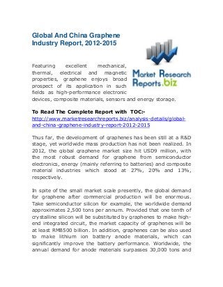 Global And China Graphene
Industry Report, 2012-2015
Featuring excellent mechanical,
thermal, electrical and magnetic
properties, graphene enjoys broad
prospect of its application in such
fields as high-performance electronic
devices, composite materials, sensors and energy storage.
To Read The Complete Report with TOC:-
http://www.marketresearchreports.biz/analysis-details/global-
and-china-graphene-industry-report-2012-2015
Thus far, the development of graphenes has been still at a R&D
stage, yet worldwide mass production has not been realized. In
2012, the global graphene market size hit USD9 million, with
the most robust demand for graphene from semiconductor
electronics, energy (mainly referring to batteries) and composite
material industries which stood at 27%, 20% and 13%,
respectively.
In spite of the small market scale presently, the global demand
for graphene after commercial production will be enormous.
Take semiconductor silicon for example, the worldwide demand
approximates 2,500 tons per annum. Provided that one tenth of
crystalline silicon will be substituted by graphenes to make high-
end integrated circuit, the market capacity of graphenes will be
at least RMB500 billion. In addition, graphenes can be also used
to make lithium ion battery anode materials, which can
significantly improve the battery performance. Worldwide, the
annual demand for anode materials surpasses 30,000 tons and
 