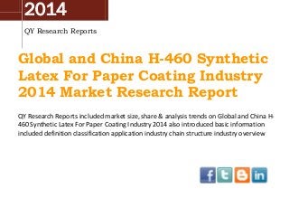 2014
QY Research Reports
Global and China H-460 Synthetic
Latex For Paper Coating Industry
2014 Market Research Report
QY Research Reports included market size, share & analysis trends on Global and China H-
460 Synthetic Latex For Paper Coating Industry 2014 also introduced basic information
included definition classification application industry chain structure industry overview
 