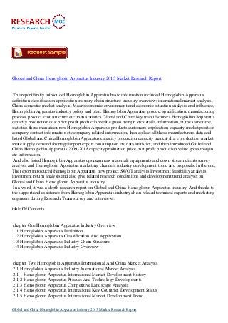 Global and China Hemoglobin Apparatus Industry 2013 Market Research Report

The report firstly introduced Hemoglobin Apparatus basic information included Hemoglobin Apparatus
definition classification application industry chain structure industry overview; international market analysis,
China domestic market analysis, Macroeconomic environment and economic situation analysis and influence,
Hemoglobin Apparatus industry policy and plan, Hemoglobin Apparatus product specification, manufacturing
process, product cost structure etc. then statistics Global and China key manufacturers Hemoglobin Apparatus
capacity production cost price profit production value gross margin etc details information, at the same time,
statistics these manufacturers Hemoglobin Apparatus products customers application capacity market position
company contact information etc company related information, then collect all these manufacturers data and
listed Global and China Hemoglobin Apparatus capacity production capacity market share production market
share supply demand shortage import export consumption etc data statistics, and then introduced Global and
China Hemoglobin Apparatus 2009-2018 capacity production price cost profit production value gross margin
etc information.
And also listed Hemoglobin Apparatus upstream raw materials equipments and down stream clients survey
analysis and Hemoglobin Apparatus marketing channels industry development trend and proposals. In the end,
The report introduced Hemoglobin Apparatus new project SWOT analysis Investment feasibility analysis
investment return analysis and also give related research conclusions and development trend analysis on
Global and China Hemoglobin Apparatus industry.
In a word, it was a depth research report on Global and China Hemoglobin Apparatus industry. And thanks to
the support and assistance from Hemoglobin Apparatus industry chain related technical experts and marketing
engineers during Research Team survey and interviews.
table Of Contents

chapter One Hemoglobin Apparatus Industry Overview
1.1 Hemoglobin Apparatus Definition
1.2 Hemoglobin Apparatus Classification And Application
1.3 Hemoglobin Apparatus Industry Chain Structure
1.4 Hemoglobin Apparatus Industry Overview

chapter Two Hemoglobin Apparatus International And China Market Analysis
2.1 Hemoglobin Apparatus Industry International Market Analysis
2.1.1 Hemoglobin Apparatus International Market Development History
2.1.2 Hemoglobin Apparatus Product And Technology Developments
2.1.3 Hemoglobin Apparatus Competitive Landscape Analysis
2.1.4 Hemoglobin Apparatus International Key Countries Development Status
2.1.5 Hemoglobin Apparatus International Market Development Trend
Global and China Hemoglobin Apparatus Industry 2013 Market Research Report

 