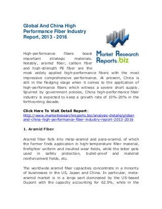 Global And China High
Performance Fiber Industry
Report, 2013 - 2016
High-performance
fibers
boast
important
strategic
materials.
Notably, aramid fiber, carbon fiber
and high-strength PE fiber are the
most widely applied high-performance fibers with the most
impressive comprehensive performance. At present, China is
still in the fledging stage when it comes to the application of
high-performance fibers which witness a severe short supply.
Spurred by government policies, China high-performance fiber
industry is expected to keep a growth rate of 10%-20% in the
forthcoming decade.
Click Here To Visit Detail Report:
http://www.marketresearchreports.biz/analysis-details/globaland-china-high-performance-fiber-industry-report-2013-2016
1. Aramid Fiber
Aramid fiber falls into meta-aramid and para-aramid, of which
the former finds application in high-temperature filter material,
firefighter uniform and insulted wear fields, while the latter gets
used
in safety
protection,
bullet-proof and
material
reinforcement fields, etc.
The worldwide aramid fiber capacities concentrate in a minority
of businesses in the US, Japan and China. In particular, metaaramid market is in a large part dominated by the US-based
Dupont with the capacity accounting for 62.5%, while in the

 