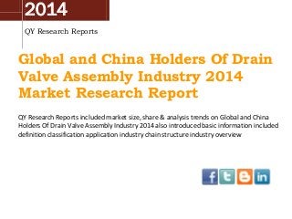 2014
QY Research Reports
Global and China Holders Of Drain
Valve Assembly Industry 2014
Market Research Report
QY Research Reports included market size, share & analysis trends on Global and China
Holders Of Drain Valve Assembly Industry 2014 also introduced basic information included
definition classification application industry chain structure industry overview
 
