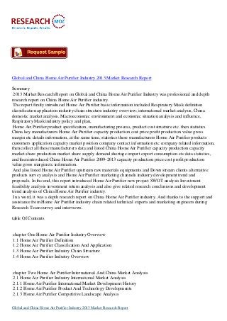 Global and China Home Air Purifier Industry 2013 Market Research Report
Summary
2013 Market Research Report on Global and China Home Air Purifier Industry was professional and depth
research report on China Home Air Purifier industry.
The report firstly introduced Home Air Purifier basic information included Respiratory Mask definition
classification application industry chain structure industry overview; international market analysis, China
domestic market analysis, Macroeconomic environment and economic situation analysis and influence,
Respiratory Mask industry policy and plan,
Home Air Purifier product specification, manufacturing process, product cost structure etc. then statistics
China key manufacturers Home Air Purifier capacity production cost price profit production value gross
margin etc details information, at the same time, statistics these manufacturers Home Air Purifier products
customers application capacity market position company contact information etc company related information,
then collect all these manufacturers data and listed China Home Air Purifier capacity production capacity
market share production market share supply demand shortage import export consumption etc data statistics,
and then introduced China Home Air Purifier 2009-2013 capacity production price cost profit production
value gross margin etc information.
And also listed Home Air Purifier upstream raw materials equipments and Down stream clients alternative
products survey analysis and Home Air Purifier marketing channels industry development trend and
proposals. In the end, this report introduced Home Air Purifier new project SWOT analysis Investment
feasibility analysis investment return analysis and also give related research conclusions and development
trend analysis of China Home Air Purifier industry.
In a word, it was a depth research report on China Home Air Purifier industry. And thanks to the support and
assistance from Home Air Purifier industry chain related technical experts and marketing engineers during
Research Team survey and interviews.
table Of Contents
chapter One Home Air Purifier Industry Overview
1.1 Home Air Purifier Definition
1.2 Home Air Purifier Classification And Application
1.3 Home Air Purifier Industry Chain Structure
1.4 Home Air Purifier Industry Overview
chapter Two Home Air Purifier International And China Market Analysis
2.1 Home Air Purifier Industry International Market Analysis
2.1.1 Home Air Purifier International Market Development History
2.1.2 Home Air Purifier Product And Technology Developments
2.1.3 Home Air Purifier Competitive Landscape Analysis
Global and China Home Air Purifier Industry 2013 Market Research Report
 