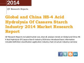 2014
QY Research Reports
Global and China HS-4 Acid
Hydrolysis Of Cassava Starch
Industry 2014 Market Research
Report
QY Research Reports included market size, share & analysis trends on Global and China HS-
4 Acid Hydrolysis Of Cassava Starch Industry 2014 also introduced basic information
included definition classification application industry chain structure industry overview
 