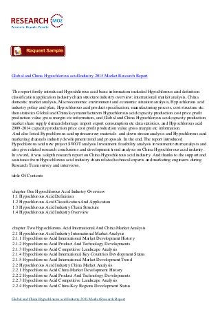 Global and China Hypochlorous acid Industry 2013 Market Research Report

The report firstly introduced Hypochlorous acid basic information included Hypochlorous acid definition
classification application industry chain structure industry overview; international market analysis, China
domestic market analysis, Macroeconomic environment and economic situation analysis, Hypochlorous acid
industry policy and plan, Hypochlorous acid product specification, manufacturing process, cost structure etc.
then statistics Global and China key manufacturers Hypochlorous acid capacity production cost price profit
production value gross margin etc information, and Global and China Hypochlorous acid capacity production
market share supply demand shortage import export consumption etc data statistics, and Hypochlorous acid
2009-2014 capacity production price cost profit production value gross margin etc information.
And also listed Hypochlorous acid upstream raw materials and down stream analysis and Hypochlorous acid
marketing channels industry development trend and proposals. In the end, The report introduced
Hypochlorous acid new project SWOT analysis Investment feasibility analysis investment return analysis and
also give related research conclusions and development trend analysis on China Hypochlorous acid industry.
In a word, it was a depth research report on China Hypochlorous acid industry. And thanks to the support and
assistance from Hypochlorous acid industry chain related technical experts and marketing engineers during
Research Team survey and interviews.
table Of Contents

chapter One Hypochlorous Acid Industry Overview
1.1 Hypochlorous Acid Definition
1.2 Hypochlorous Acid Classification And Application
1.3 Hypochlorous Acid Industry Chain Structure
1.4 Hypochlorous Acid Industry Overview

chapter Two Hypochlorous Acid International And China Market Analysis
2.1 Hypochlorous Acid Industry International Market Analysis
2.1.1 Hypochlorous Acid International Market Development History
2.1.2 Hypochlorous Acid Product And Technology Developments
2.1.3 Hypochlorous Acid Competitive Landscape Analysis
2.1.4 Hypochlorous Acid International Key Countries Development Status
2.1.5 Hypochlorous Acid International Market Development Trend
2.2 Hypochlorous Acid Industry China Market Analysis
2.2.1 Hypochlorous Acid China Market Development History
2.2.2 Hypochlorous Acid Product And Technology Developments
2.2.3 Hypochlorous Acid Competitive Landscape Analysis
2.2.4 Hypochlorous Acid China Key Regions Development Status
Global and China Hypochlorous acid Industry 2013 Market Research Report

 