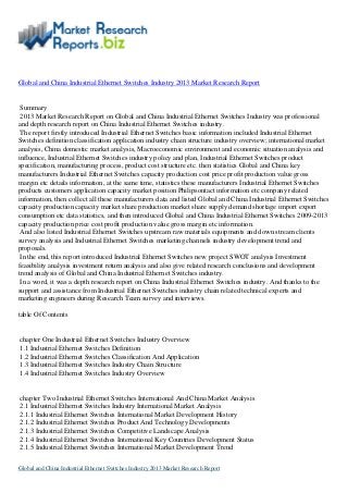 Global and China Industrial Ethernet Switches Industry 2013 Market Research Report
Summary
2013 Market Research Report on Global and China Industrial Ethernet Switches Industry was professional
and depth research report on China Industrial Ethernet Switches industry.
The report firstly introduced Industrial Ethernet Switches basic information included Industrial Ethernet
Switches definition classification application industry chain structure industry overview; international market
analysis, China domestic market analysis, Macroeconomic environment and economic situation analysis and
influence, Industrial Ethernet Switches industry policy and plan, Industrial Ethernet Switches product
specification, manufacturing process, product cost structure etc. then statistics Global and China key
manufacturers Industrial Ethernet Switches capacity production cost price profit production value gross
margin etc details information, at the same time, statistics these manufacturers Industrial Ethernet Switches
products customers application capacity market position Philipsontact information etc company related
information, then collect all these manufacturers data and listed Global and China Industrial Ethernet Switches
capacity production capacity market share production market share supply demand shortage import export
consumption etc data statistics, and then introduced Global and China Industrial Ethernet Switches 2009-2013
capacity production price cost profit production value gross margin etc information.
And also listed Industrial Ethernet Switches upstream raw materials equipments and down stream clients
survey analysis and Industrial Ethernet Switches marketing channels industry development trend and
proposals.
In the end, this report introduced Industrial Ethernet Switches new project SWOT analysis Investment
feasibility analysis investment return analysis and also give related research conclusions and development
trend analysis of Global and China Industrial Ethernet Switches industry.
In a word, it was a depth research report on China Industrial Ethernet Switches industry. And thanks to the
support and assistance from Industrial Ethernet Switches industry chain related technical experts and
marketing engineers during Research Team survey and interviews.
table Of Contents
chapter One Industrial Ethernet Switches Industry Overview
1.1 Industrial Ethernet Switches Definition
1.2 Industrial Ethernet Switches Classification And Application
1.3 Industrial Ethernet Switches Industry Chain Structure
1.4 Industrial Ethernet Switches Industry Overview
chapter Two Industrial Ethernet Switches International And China Market Analysis
2.1 Industrial Ethernet Switches Industry International Market Analysis
2.1.1 Industrial Ethernet Switches International Market Development History
2.1.2 Industrial Ethernet Switches Product And Technology Developments
2.1.3 Industrial Ethernet Switches Competitive Landscape Analysis
2.1.4 Industrial Ethernet Switches International Key Countries Development Status
2.1.5 Industrial Ethernet Switches International Market Development Trend
Global and China Industrial Ethernet Switches Industry 2013 Market Research Report
 