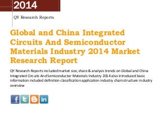 2014
QY Research Reports
Global and China Integrated
Circuits And Semiconductor
Materials Industry 2014 Market
Research Report
QY Research Reports included market size, share & analysis trends on Global and China
Integrated Circuits And Semiconductor Materials Industry 2014 also introduced basic
information included definition classification application industry chain structure industry
overview
 