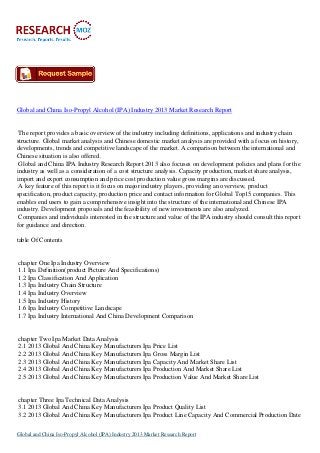 Global and China Iso-Propyl Alcohol (IPA) Industry 2013 Market Research Report
The report provides a basic overview of the industry including definitions, applications and industry chain
structure. Global market analysis and Chinese domestic market analysis are provided with a focus on history,
developments, trends and competitive landscape of the market. A comparison between the international and
Chinese situation is also offered.
Global and China IPA Industry Research Report 2013 also focuses on development policies and plans for the
industry as well as a consideration of a cost structure analysis. Capacity production, market share analysis,
import and export consumption and price cost production value gross margins are discussed.
A key feature of this report is it focus on major industry players, providing an overview, product
specification, product capacity, production price and contact information for Global Top15 companies. This
enables end users to gain a comprehensive insight into the structure of the international and Chinese IPA
industry. Development proposals and the feasibility of new investments are also analyzed.
Companies and individuals interested in the structure and value of the IPA industry should consult this report
for guidance and direction.
table Of Contents
chapter One Ipa Industry Overview
1.1 Ipa Definition(product Picture And Specifications)
1.2 Ipa Classification And Application
1.3 Ipa Industry Chain Structure
1.4 Ipa Industry Overview
1.5 Ipa Industry History
1.6 Ipa Industry Competitive Landscape
1.7 Ipa Industry International And China Development Comparison
chapter Two Ipa Market Data Analysis
2.1 2013 Global And China Key Manufacturers Ipa Price List
2.2 2013 Global And China Key Manufacturers Ipa Gross Margin List
2.3 2013 Global And China Key Manufacturers Ipa Capacity And Market Share List
2.4 2013 Global And China Key Manufacturers Ipa Production And Market Share List
2.5 2013 Global And China Key Manufacturers Ipa Production Value And Market Share List
chapter Three Ipa Technical Data Analysis
3.1 2013 Global And China Key Manufacturers Ipa Product Quality List
3.2 2013 Global And China Key Manufacturers Ipa Product Line Capacity And Commercial Production Date
Global and China Iso-Propyl Alcohol (IPA) Industry 2013 Market Research Report
 