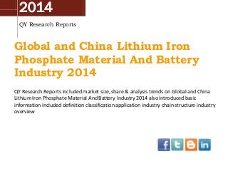 2014
QY Research Reports
Global and China Lithium Iron
Phosphate Material And Battery
Industry 2014
QY Research Reports included market size, share & analysis trends on Global and China
Lithium Iron Phosphate Material And Battery Industry 2014 also introduced basic
information included definition classification application industry chain structure industry
overview
 