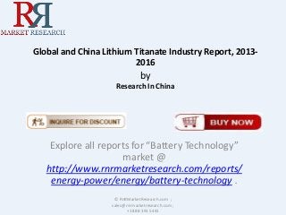Global and China Lithium Titanate Industry Report, 2013-
2016
by
Research In China
Explore all reports for “Battery Technology”
market @
http://www.rnrmarketresearch.com/reports/
energy-power/energy/battery-technology .
© RnRMarketResearch.com ;
sales@rnrmarketresearch.com ;
+1 888 391 5441
 