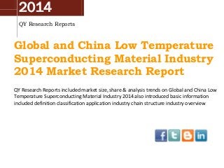 2014
QY Research Reports
Global and China Low Temperature
Superconducting Material Industry
2014 Market Research Report
QY Research Reports included market size, share & analysis trends on Global and China Low
Temperature Superconducting Material Industry 2014 also introduced basic information
included definition classification application industry chain structure industry overview
 