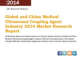 2014
QY Research Reports
Global and China Medical
Ultrasound Coupling Agent
Industry 2014 Market Research
Report
QY Research Reports included market size, share & analysis trends on Global and China
Medical Ultrasound Coupling Agent Industry 2014 also introduced basic information
included definition classification application industry chain structure industry overview
 