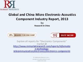 Global and China Micro Electronic-Acoustics
Component Industry Report, 2013
by
Research In China
Explore all reports for “Electronics Components”
market @
http://www.rnrmarketresearch.com/reports/informatio
n-technology-
telecommunication/electronics/electronics-components
.
© RnRMarketResearch.com ;
sales@rnrmarketresearch.com ;
+1 888 391 5441
 