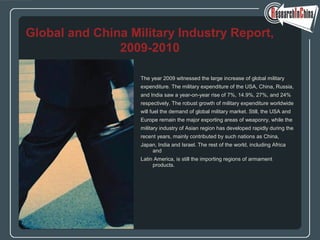 The year 2009 witnessed the large increase of global military
expenditure. The military expenditure of the USA, China, Russia,
and India saw a year-on-year rise of 7%, 14.9%, 27%, and 24%
respectively. The robust growth of military expenditure worldwide
will fuel the demand of global military market. Still, the USA and
Europe remain the major exporting areas of weaponry, while the
military industry of Asian region has developed rapidly during the
recent years, mainly contributed by such nations as China,
Japan, India and Israel. The rest of the world, including Africa
and
Latin America, is still the importing regions of armament
products.
Global and China Military Industry Report,
2009-2010
 