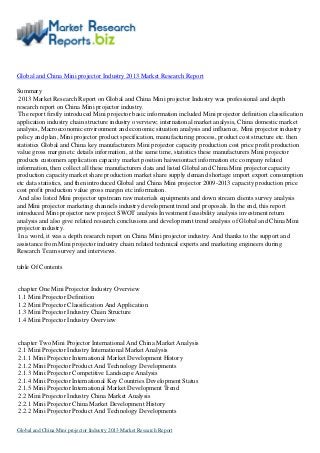 Global and China Mini projector Industry 2013 Market Research Report
Summary
2013 Market Research Report on Global and China Mini projector Industry was professional and depth
research report on China Mini projector industry.
The report firstly introduced Mini projector basic information included Mini projector definition classification
application industry chain structure industry overview; international market analysis, China domestic market
analysis, Macroeconomic environment and economic situation analysis and influence, Mini projector industry
policy and plan, Mini projector product specification, manufacturing process, product cost structure etc. then
statistics Global and China key manufacturers Mini projector capacity production cost price profit production
value gross margin etc details information, at the same time, statistics these manufacturers Mini projector
products customers application capacity market position haiweiontact information etc company related
information, then collect all these manufacturers data and listed Global and China Mini projector capacity
production capacity market share production market share supply demand shortage import export consumption
etc data statistics, and then introduced Global and China Mini projector 2009-2013 capacity production price
cost profit production value gross margin etc information.
And also listed Mini projector upstream raw materials equipments and down stream clients survey analysis
and Mini projector marketing channels industry development trend and proposals. In the end, this report
introduced Mini projector new project SWOT analysis Investment feasibility analysis investment return
analysis and also give related research conclusions and development trend analysis of Global and China Mini
projector industry.
In a word, it was a depth research report on China Mini projector industry. And thanks to the support and
assistance from Mini projector industry chain related technical experts and marketing engineers during
Research Team survey and interviews.
table Of Contents
chapter One Mini Projector Industry Overview
1.1 Mini Projector Definition
1.2 Mini Projector Classification And Application
1.3 Mini Projector Industry Chain Structure
1.4 Mini Projector Industry Overview
chapter Two Mini Projector International And China Market Analysis
2.1 Mini Projector Industry International Market Analysis
2.1.1 Mini Projector International Market Development History
2.1.2 Mini Projector Product And Technology Developments
2.1.3 Mini Projector Competitive Landscape Analysis
2.1.4 Mini Projector International Key Countries Development Status
2.1.5 Mini Projector International Market Development Trend
2.2 Mini Projector Industry China Market Analysis
2.2.1 Mini Projector China Market Development History
2.2.2 Mini Projector Product And Technology Developments
Global and China Mini projector Industry 2013 Market Research Report
 