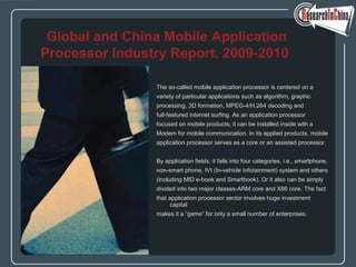 The so-called mobile application processor is centered on a
variety of particular applications such as algorithm, graphic
processing, 3D formation, MPEG-4/H.264 decoding and
full-featured internet surfing. As an application processor
focused on mobile products, it can be installed inside with a
Modem for mobile communication. In its applied products, mobile
application processor serves as a core or an assisted processor.
By application fields, it falls into four categories, i.e., smartphone,
non-smart phone, IVI (In-vehicle Infotainment) system and others
(including MID e-book and Smartbook). Or it also can be simply
divided into two major classes-ARM core and X86 core. The fact
that application processor sector involves huge investment
capital
makes it a “game” for only a small number of enterprises.
Global and China Mobile Application
Processor Industry Report, 2009-2010
 