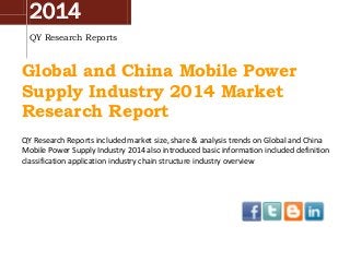 2014
QY Research Reports
Global and China Mobile Power
Supply Industry 2014 Market
Research Report
QY Research Reports included market size, share & analysis trends on Global and China
Mobile Power Supply Industry 2014 also introduced basic information included definition
classification application industry chain structure industry overview
 