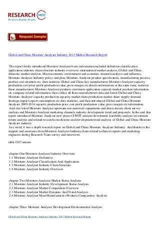 Global and China Moisture Analyzer Industry 2013 Market Research Report

The report firstly introduced Moisture Analyzer basic information included definition classification
application industry chain structure industry overview; international market analysis, Global and China
domestic market analysis, Macroeconomic environment and economic situation analysis and influence,
Moisture Analyzer Industry policy and plan, Moisture Analyzer product specification, manufacturing process,
product cost structure etc. then statistics Global and China key manufacturers Moisture Analyzer capacity
production cost price profit production value gross margin etc details information, at the same time, statistics
these manufacturers Moisture Analyzer products customers application capacity market position information
etc company related information, then collect all these manufacturers data and listed Global and China
Moisture Analyzer capacity production capacity market share production market share supply demand
shortage import export consumption etc data statistics, and then introduced Global and China Moisture
Analyzer 2009-2014 capacity production price cost profit production value gross margin etc information.
And also listed Moisture Analyzer upstream raw materials equipments and down stream client survey
analysis and Moisture Analyzer marketing channels industry development trend and proposals. In the end, this
report introduced Moisture Analyzer new project SWOT analysis Investment feasibility analysis investment
return analysis and related research conclusions and development trend analysis of Global and China Moisture
Analyzer industry.
In a word, it was a depth research report on Global and China Moisture Analyzer Industry. And thanks to the
support and assistance from Moisture Analyzer Industry chain related technical experts and marketing
engineers during Research Team survey and interviews.
table Of Contents

chapter One Moisture Analyzer Industry Overview
1.1 Moisture Analyzer Definition
1.2 Moisture Analyzer Classification And Application
1.3 Moisture Analyzer Industry Chain Structure
1.4 Moisture Analyzer Industry Overview

chapter Two Moisture Analyzer Market Status Analysis
2.1 Moisture Analyzer Industry Development Status Analysis
2.2 Moisture Analyzer Market Competition Overview
2.3 Moisture Analyzer Market Dynamic And Trend Analysis
2.4 Moisture Analyzer Main Manufacturers Products Comparative Analysis

chapter Three Moisture Analyzer Development Environmental Analysis
Global and China Moisture Analyzer Industry 2013 Market Research Report

 