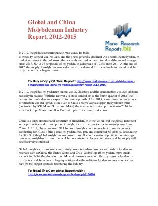 Global and China
Molybdenum Industry
Report, 2012-2015
In 2012, the global economic growth was weak, the bulk
commodity demand was reduced, and the prices generally declined. As a result, the molybdenum
market remained in the doldrums, the prices showed a downward trend, and the annual average
price was USD 12.74 per pound of molybdenum, a decrease of 17.5% from 2011. At the end of
2012, the supply of molybdenum ore decreased, the demand from steel mills increased, and the
molybdenum price began to rise.
To Buy a Copy Of This Report: http://www.marketresearchreports.biz/analysis-
details/global-and-china-molybdenum-industry-report-2012-2015
In 2012, the global molybdenum output was 229 kilotons and the consumption was 225 kilotons,
basically in balance. With the recovery of steel demand since the fourth quarter of 2012, the
demand for molybdenum is expected to resume growth. After 2014, some mines currently under
construction will start production, such as Chile’s Sierra Gorda copper-molybdenum mine
(controlled by KGHM and Sumitomo Metal) that is expected to start production in 2014. In
addition, Grupo Mexico and Rio Tinto also plan to increase production.
China is a large producer and consumer of molybdenum in the world, and the global increment
in the production and consumption of molybdenum in the past two years mainly came from
China. In 2012, China produced 92 kilotons of molybdenum (equivalent to metal content),
accounting for 40.2% of the global molybdenum output, and consumed 85 kilotons, accounting
for 37.8% of the global molybdenum consumption. Due to the national protection on strategic
resources, molybdenum resources will be concentrated in large enterprises, and the supply will
be effectively controlled.
Global molybdenum producers are mainly concentrated in countries with rich molybdenum
reserves such as China, the United States and Chile. Global top 10 molybdenum producers
account for 2/3 of the global output. Mineral resources are controlled by major molybdenum
companies, and the access to large-quantity and high-quality molybdenum ore resources has
become the biggest obstacle to entering the industry.
To Read The Complete Report with :
http://www.marketresearchreports.biz/analysis/166946
 