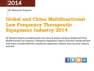 2014
QY Research Reports
Global and China Multifunctional
Low Frequency Therapeutic
Equipment Industry 2014
QY Research Reports included market size, share & analysis trends on Global and China
Multifunctional Low Frequency Therapeutic Equipment Industry 2014 also introduced basic
information included definition classification application industry chain structure industry
overview
 