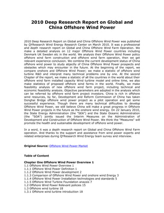 2010 Deep Research Report on Global and
           China Offshore Wind Power


2010 Deep Research Report on Global and China Offshore Wind Power was published
by QYResearch Wind Energy Research Center on March 2010. It was a professional
and depth research report on Global and China Offshore Wind Farm Operation. We
make a detailed analysis on 12 major Offshore Wind Power countries including
Denmark UK Sweden etc in the world. We analysis their Offshore Wind Power policy
offshore wind farm construction and offshore wind farm operation, then we get
relevant experience conclusion. We combine the current development status of China
offshore wind power to study abjectly of China Offshore Wind Power prospects and
obstacles which may encounter in the future. At the beginning of the report, we
compare onshore and Offshore Wind Power; we make a statistic of offshore wind
turbine R&D and interpret many technical problems one by one. At the second
Chapter of the report, we make a statistic of all the countries in the world about their
offshore wind farm installed capacity Wind turbine model and online time, we also
make statistics of proposed offshore wind farms in the world. Finally, we make
feasibility analysis of new offshore wind farm project, including technical and
economic feasibility analysis. Objective parameters are adopted in the analysis which
can be referred by offshore wind farm project investors. China is rich in offshore
wind resources, by far, Development and Reform Commission of China has taken
Donghai Bridge offshore wind power project as a pilot operation and get some
successful experience. Though there are many technical difficulties to develop
Offshore Wind Power, we still believe China will make a great progress in Offshore
Wind Power projects in the future as the onshore wind energy. On 22 January 2010,
the State Energy Administration (the "SEA") and the State Oceanic Administration
(the "SOA") jointly issued the Interim Measures on the Administration of
Development and Construction of Offshore Wind Power. We think the "Measures" will
promote the health and sustainable development of offshore wind power.

In a word, it was a depth research report on Global and China Offshore Wind Farm
operation. And thanks to the support and assistance from wind power experts and
related enterprises during QYResearch Wind Energy team survey and interview.


Original Source: Offshore Wind Power Market


Table of Content

Chapter One Offshore Wind Power Overview 1
1.1 Offshore Wind Power Overview 1
1.1.1 Offshore Wind Power Definition 1
1.1.2 Offshore Wind Power development 2
1.1.3 Comparison of Offshore Wind Power and onshore wind Energy 3
1.1.4 Offshore Wind Power Installation technologies and standards 5
1.1.5 Offshore Wind Turbine Foundation anaysis 7
1.2 Offshore Wind Power Relevant policies 15
1.3 Offshore wind turbine 18
1.3.1 Offshore wind turbine introduction 18
 