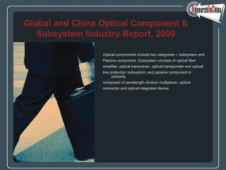 Optical components include two categories -- subsystem and
Passive component. Subsystem consists of optical fiber
amplifier, optical transceiver, optical transponder and optical
line protection subsystem; and passive component is
primarily
composed of wavelength division multiplexer, optical
connector and optical integrated device.
Global and China Optical Component &
Subsystem Industry Report, 2009
 