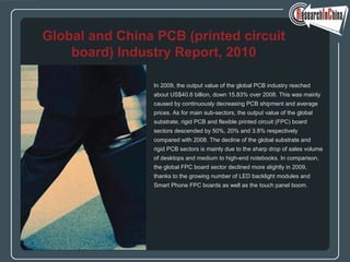 In 2009, the output value of the global PCB industry reached
about US$40.6 billion, down 15.83% over 2008. This was mainly
caused by continuously decreasing PCB shipment and average
prices. As for main sub-sectors, the output value of the global
substrate, rigid PCB and flexible printed circuit (FPC) board
sectors descended by 50%, 20% and 3.8% respectively
compared with 2008. The decline of the global substrate and
rigid PCB sectors is mainly due to the sharp drop of sales volume
of desktops and medium to high-end notebooks. In comparison,
the global FPC board sector declined more slightly in 2009,
thanks to the growing number of LED backlight modules and
Smart Phone FPC boards as well as the touch panel boom.
Global and China PCB (printed circuit
board) Industry Report, 2010
 