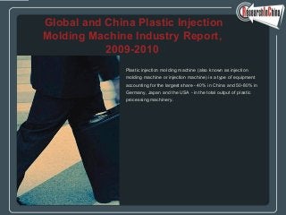 Plastic injection molding machine (also known as injection
molding machine or injection machine) is a type of equipment
accounting for the largest share - 40% in China and 50-80% in
Germany, Japan and the USA - in the total output of plastic
processing machinery.
Global and China Plastic Injection
Molding Machine Industry Report,
2009-2010
 