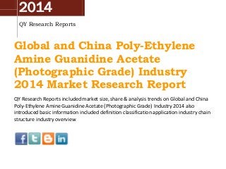 2014
QY Research Reports
Global and China Poly-Ethylene
Amine Guanidine Acetate
(Photographic Grade) Industry
2014 Market Research Report
QY Research Reports included market size, share & analysis trends on Global and China
Poly-Ethylene Amine Guanidine Acetate (Photographic Grade) Industry 2014 also
introduced basic information included definition classification application industry chain
structure industry overview
 