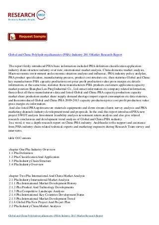 Global and China Polyhydroxyalkanoates (PHA) Industry 2013 Market Research Report
The report firstly introduced PHA basic information included PHA definition classification application
industry chain structure industry overview; international market analysis, China domestic market analysis,
Macroeconomic environment and economic situation analysis and influence, PHA industry policy and plan,
PHA product specification, manufacturing process, product cost structure etc. then statistics Global and China
key manufacturers PHA capacity production cost price profit production value gross margin etc details
information, at the same time, statistics these manufacturers PHA products customers application capacity
market position Shanghai Lan Ping Industrial Co., Ltd.ontact information etc company related information,
then collect all these manufacturers data and listed Global and China PHA capacity production capacity
market share production market share supply demand shortage import export consumption etc data statistics,
and then introduced Global and China PHA 2009-2013 capacity production price cost profit production value
gross margin etc information.
And also listed PHA upstream raw materials equipments and down stream clients survey analysis and PHA
marketing channels industry development trend and proposals. In the end, this report introduced PHA new
project SWOT analysis Investment feasibility analysis investment return analysis and also give related
research conclusions and development trend analysis of Global and China PHA industry.
In a word, it was a depth research report on China PHA industry. And thanks to the support and assistance
from PHA industry chain related technical experts and marketing engineers during Research Team survey and
interviews.
table Of Contents
chapter One Pha Industry Overview
1.1 Pha Definition
1.2 Pha Classification And Application
1.3 Pha Industry Chain Structure
1.4 Pha Industry Overview
chapter Two Pha International And China Market Analysis
2.1 Pha Industry International Market Analysis
2.1.1 Pha International Market Development History
2.1.2 Pha Product And Technology Developments
2.1.3 Pha Competitive Landscape Analysis
2.1.4 Pha International Key Countries Development Status
2.1.5 Pha International Market Development Trend
2.1.6 Global Pha New Project And Project Plan
2.2 Pha Industry China Market Analysis
Global and China Polyhydroxyalkanoates (PHA) Industry 2013 Market Research Report
 