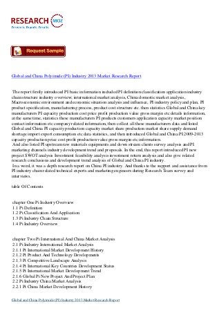 Global and China Polyimide (PI) Industry 2013 Market Research Report
The report firstly introduced PI basic information included PI definition classification application industry
chain structure industry overview; international market analysis, China domestic market analysis,
Macroeconomic environment and economic situation analysis and influence, PI industry policy and plan, PI
product specification, manufacturing process, product cost structure etc. then statistics Global and China key
manufacturers PI capacity production cost price profit production value gross margin etc details information,
at the same time, statistics these manufacturers PI products customers application capacity market position
contact information etc company related information, then collect all these manufacturers data and listed
Global and China PI capacity production capacity market share production market share supply demand
shortage import export consumption etc data statistics, and then introduced Global and China PI 2009-2013
capacity production price cost profit production value gross margin etc information.
And also listed PI upstream raw materials equipments and down stream clients survey analysis and PI
marketing channels industry development trend and proposals. In the end, this report introduced PI new
project SWOT analysis Investment feasibility analysis investment return analysis and also give related
research conclusions and development trend analysis of Global and China PI industry.
In a word, it was a depth research report on China PI industry. And thanks to the support and assistance from
PI industry chain related technical experts and marketing engineers during Research Team survey and
interviews.
table Of Contents
chapter One Pi Industry Overview
1.1 Pi Definition
1.2 Pi Classification And Application
1.3 Pi Industry Chain Structure
1.4 Pi Industry Overview
chapter Two Pi International And China Market Analysis
2.1 Pi Industry International Market Analysis
2.1.1 Pi International Market Development History
2.1.2 Pi Product And Technology Developments
2.1.3 Pi Competitive Landscape Analysis
2.1.4 Pi International Key Countries Development Status
2.1.5 Pi International Market Development Trend
2.1.6 Global Pi New Project And Project Plan
2.2 Pi Industry China Market Analysis
2.2.1 Pi China Market Development History
Global and China Polyimide (PI) Industry 2013 Market Research Report
 