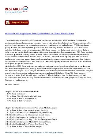 Global and China Polyphenylene Sulfide (PPS) Industry 2013 Market Research Report
The report firstly introduced PPS Resin basic information included PPS Resin definition classification
application industry chain structure industry overview; international market analysis, China domestic market
analysis, Macroeconomic environment and economic situation analysis and influence, PPS Resin industry
policy and plan, PPS Resin product specification, manufacturing process, product cost structure etc. then
statistics Global and China key manufacturers PPS Resin capacity production cost price profit production
value gross margin etc details information, at the same time, statistics these manufacturers PPS Resin products
customers application capacity market position contact information etc company related information, then
collect all these manufacturers data and listed Global and China PPS Resin capacity production capacity
market share production market share supply demand shortage import export consumption etc data statistics,
and then introduced Global and China PPS Resin 2009-2013 capacity production price cost profit production
value gross margin etc information.
And also listed PPS Resin upstream raw materials equipments and down stream clients survey analysis and
PPS Resin marketing channels industry development trend and proposals. In the end, this report introduced
PPS Resin new project SWOT analysis Investment feasibility analysis investment return analysis and also give
related research conclusions and development trend analysis of Global and China PPS Resin industry.
In a word, it was a depth research report on China PPS Resin industry. And thanks to the support and
assistance from PPS Resin industry chain related technical experts and marketing engineers during Research
Team survey and interviews.
table Of Contents
chapter One Pps Resin Industry Overview
1.1 Pps Resin Definition
1.2 Pps Resin Classification And Application
1.3 Pps Resin Industry Chain Structure
1.4 Pps Resin Industry Overview
chapter Two Pps Resin International And China Market Analysis
2.1 Pps Resin Industry International Market Analysis
2.1.1 Pps Resin International Market Development History
2.1.2 Pps Resin Product And Technology Developments
2.1.3 Pps Resin Competitive Landscape Analysis
2.1.4 Pps Resin International Key Countries Development Status
2.1.5 Pps Resin International Market Development Trend
2.1.6 Global Pps Resin New Project And Project Plan
2.2 Pps Resin Industry China Market Analysis
Global and China Polyphenylene Sulfide (PPS) Industry 2013 Market Research Report
 