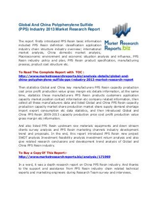 Global And China Polyphenylene Sulfide
(PPS) Industry 2013 Market Research Report
The report firstly introduced PPS Resin basic information
included PPS Resin definition classification application
industry chain structure industry overview; international
market analysis, China domestic market analysis,
Macroeconomic environment and economic situation analysis and influence, PPS
Resin industry policy and plan, PPS Resin product specification, manufacturing
process, product cost structure etc.
To Read The Complete Report with TOC :
http://www.marketresearchreports.biz/analysis-details/global-and-
china-polyphenylene-sulfide-pps-industry-2013-market-research-report
Then statistics Global and China key manufacturers PPS Resin capacity production
cost price profit production value gross margin etc details information, at the same
time, statistics these manufacturers PPS Resin products customers application
capacity market position contact information etc company related information, then
collect all these manufacturers data and listed Global and China PPS Resin capacity
production capacity market share production market share supply demand shortage
import export consumption etc data statistics, and then introduced Global and
China PPS Resin 2009-2013 capacity production price cost profit production value
gross margin etc information.
And also listed PPS Resin upstream raw materials equipments and down stream
clients survey analysis and PPS Resin marketing channels industry development
trend and proposals. In the end, this report introduced PPS Resin new project
SWOT analysis Investment feasibility analysis investment return analysis and also
give related research conclusions and development trend analysis of Global and
China PPS Resin industry.
To Buy a Copy Of This Report:-
http://www.marketresearchreports.biz/analysis/171969
In a word, it was a depth research report on China PPS Resin industry. And thanks
to the support and assistance from PPS Resin industry chain related technical
experts and marketing engineers during Research Team survey and interviews.
 