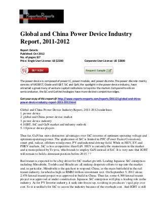 Global and China Power Device Industry
Report, 2011-2012
Report Details:
Published: Oct 2012
No. of pages:117
Price: Single User License: US $2200               Corporate User License: US $3300




The power device is composed of power IC, power module, and power discrete. The power discrete mainly
consists of MOSFET, Diode and IGBT. SiC and GaN, the spotlight in the power device industry, have
attracted a great many of venture capital institutions to tap into the market. Compared to silicon
semiconductor, the SiC and GaN technologies have more distinct competitive edges.

Get your copy of this report @ http://www.reportsnreports.com/reports/201121-global-and-china-
power-device-industry-report-2011-2012.html

Global and China Power Device Industry Report, 2011-2012 underlines:
1. power device
2. global and China power device market
3. power device industry
4. IGBT, SiC and GaN market and industry outlook
5. 18 power device players

Thus far, GaN has more distinctive advantages over SiC in terms of optimum operating voltage and
optimum operating power. The application of SiC is limited in PFC (Power Factor Correction),
smart grid, railcar, offshore wind power, PV and industrial driving field. While in HEV, EV and
PHEV markets, SiC is less competitive than GaN. HEV is currently the mainstream in the market
and is monopolized by Toyota, which tends to employ GaN instead of SiC. It is very sure that IGBT
will remain to hold a dominant position before 2015.? ?

Rail transit is expected to be a big driver for SiC market growth. Leading Japanese SiC enterprises
including Mitsubishi, Toshiba and Hitachi are all making desperate efforts to tap into the market
and, in particular, Mitsubishi is the quickest to respond. China, as the main battlefield in the rail
transit industry, lavished as high as RMB2 trillion investment in it. On September 5, 2012 alone,
2,476 km rail transit project was approved to build in China. Thus far, some 4,300 km rail transit
project was approved or under construction. Japanese SiC enterprises will play a leading role in the
industry. As for PV Inverter industry, it sank into freeze-up, resulting in producers’ rigid grip over
cost. So it is unlikely for SiC to access the industry because of the overhigh cost. And IGBT is still
 