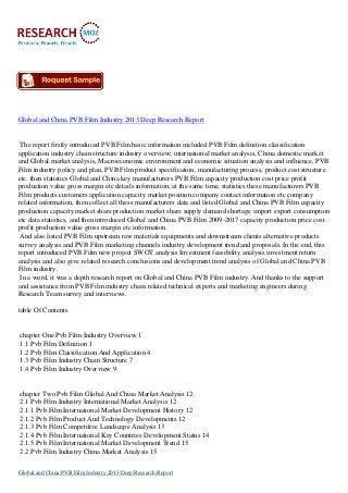 Global and China PVB Film Industry 2013 Deep Research Report

The report firstly introduced PVB Film basic information included PVB Film definition classification
application industry chain structure industry overview; international market analysis, China domestic market
and Global market analysis, Macroeconomic environment and economic situation analysis and influence, PVB
Film industry policy and plan, PVB Film product specification, manufacturing process, product cost structure
etc. then statistics Global and China key manufacturers PVB Film capacity production cost price profit
production value gross margin etc details information, at the same time, statistics these manufacturers PVB
Film products customers application capacity market position company contact information etc company
related information, then collect all these manufacturers data and listed Global and China PVB Film capacity
production capacity market share production market share supply demand shortage import export consumption
etc data statistics, and then introduced Global and China PVB Film 2009-2017 capacity production price cost
profit production value gross margin etc information.
And also listed PVB Film upstream raw materials equipments and downstream clients alternative products
survey analysis and PVB Film marketing channels industry development trend and proposals. In the end, this
report introduced PVB Film new project SWOT analysis Investment feasibility analysis investment return
analysis and also give related research conclusions and development trend analysis of Global and China PVB
Film industry.
In a word, it was a depth research report on Global and China PVB Film industry. And thanks to the support
and assistance from PVB Film industry chain related technical experts and marketing engineers during
Research Team survey and interviews.
table Of Contents

chapter One Pvb Film Industry Overview 1
1.1 Pvb Film Definition 1
1.2 Pvb Film Classification And Application 4
1.3 Pvb Film Industry Chain Structure 7
1.4 Pvb Film Industry Overview 9

chapter Two Pvb Film Global And China Market Analysis 12
2.1 Pvb Film Industry International Market Analysis 12
2.1.1 Pvb Film International Market Development History 12
2.1.2 Pvb Film Product And Technology Developments 12
2.1.3 Pvb Film Competitive Landscape Analysis 13
2.1.4 Pvb Film International Key Countries Development Status 14
2.1.5 Pvb Film International Market Development Trend 15
2.2 Pvb Film Industry China Market Analysis 15
Global and China PVB Film Industry 2013 Deep Research Report

 