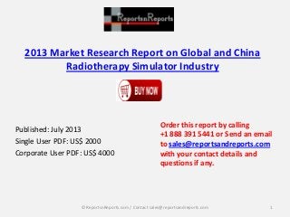 2013 Market Research Report on Global and China
Radiotherapy Simulator Industry
Published: July 2013
Single User PDF: US$ 2000
Corporate User PDF: US$ 4000
Order this report by calling
+1 888 391 5441 or Send an email
to sales@reportsandreports.com
with your contact details and
questions if any.
1© ReportsnReports.com / Contact sales@reportsandreports.com
 