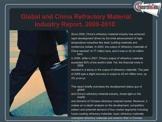 Since 2000, China’s refractory material industry has achieved
rapid development driven by the brisk advancement of high-
temperature industries like steel, building materials and
nonferrous metals. In 2003, the output of refractory materials of
China reached 14.77 million tons, and it rose to 32.43 million
tons
in 2006, while in 2007, China’s output of refractory materials
exceeded 50% of the world’s total. Yet, the financial crisis in
2008
resulted in a slump in the output of refractory materials. The year
of 2009 saw a slight recovery in output to 25.44 million tons, up
3% yr-on-yr.
This report briefly overviews the development status quo of
global
and China’s refractory material industry, sheds light on the
supply
and demand of Chinese refractory material market. Moreover, it
makes an in-depth analysis on the development, competition
pattern and potential demand of four market segments including
fusion-casting refractory materials, basic refractory materials,
unshaped refractory materials and ceramic fiber in Chinese
Global and China Refractory Material
Industry Report, 2009-2010
 