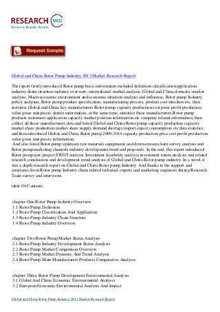 Global and China Rotor Pump Industry 2013 Market Research Report
The report firstly introduced Rotor pump basic information included definition classification application
industry chain structure industry overview; international market analysis, Global and China domestic market
analysis, Macroeconomic environment and economic situation analysis and influence, Rotor pump Industry
policy and plan, Rotor pump product specification, manufacturing process, product cost structure etc. then
statistics Global and China key manufacturers Rotor pump capacity production cost price profit production
value gross margin etc details information, at the same time, statistics these manufacturers Rotor pump
products customers application capacity market position information etc company related information, then
collect all these manufacturers data and listed Global and China Rotor pump capacity production capacity
market share production market share supply demand shortage import export consumption etc data statistics,
and then introduced Global and China Rotor pump 2009-2014 capacity production price cost profit production
value gross margin etc information.
And also listed Rotor pump upstream raw materials equipments and down stream client survey analysis and
Rotor pump marketing channels industry development trend and proposals. In the end, this report introduced
Rotor pump new project SWOT analysis Investment feasibility analysis investment return analysis and related
research conclusions and development trend analysis of Global and China Rotor pump industry. In a word, it
was a depth research report on Global and China Rotor pump Industry. And thanks to the support and
assistance from Rotor pump Industry chain related technical experts and marketing engineers during Research
Team survey and interviews.
table Of Contents

chapter One Rotor Pump Industry Overview
1.1 Rotor Pump Definition
1.2 Rotor Pump Classification And Application
1.3 Rotor Pump Industry Chain Structure
1.4 Rotor Pump Industry Overview

chapter Two Rotor Pump Market Status Analysis
2.1 Rotor Pump Industry Development Status Analysis
2.2 Rotor Pump Market Competition Overview
2.3 Rotor Pump Market Dynamic And Trend Analysis
2.4 Rotor Pump Main Manufacturers Products Comparative Analysis

chapter Three Rotor Pump Development Environmental Analysis
3.1 Global And China Economic Environmental Analysis
3.2 European Economic Environmental Analysis And Impact
Global and China Rotor Pump Industry 2013 Market Research Report

 