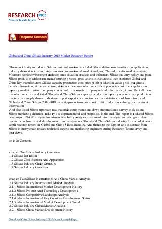 Global and China Silicas Industry 2013 Market Research Report

The report firstly introduced Silicas basic information included Silicas definition classification application
industry chain structure industry overview; international market analysis, China domestic market analysis,
Macroeconomic environment and economic situation analysis and influence, Silicas industry policy and plan,
Silicas product specification, manufacturing process, product cost structure etc. then statistics Global and
China key manufacturers Silicas capacity production cost price profit production value gross margin etc
details information, at the same time, statistics these manufacturers Silicas products customers application
capacity market position company contact information etc company related information, then collect all these
manufacturers data and listed Global and China Silicas capacity production capacity market share production
market share supply demand shortage import export consumption etc data statistics, and then introduced
Global and China Silicas 2009-2018 capacity production price cost profit production value gross margin etc
information.
And also listed Silicas upstream raw materials equipments and down stream clients survey analysis and
Silicas marketing channels industry development trend and proposals. In the end, The report introduced Silicas
new project SWOT analysis Investment feasibility analysis investment return analysis and also give related
research conclusions and development trend analysis on Global and China Silicas industry. In a word, it was a
depth research report on Global and China Silicas industry. And thanks to the support and assistance from
Silicas industry chain related technical experts and marketing engineers during Research Team survey and
interviews.
table Of Contents

chapter One Silicas Industry Overview
1.1 Silicas Definition
1.2 Silicas Classification And Application
1.3 Silicas Industry Chain Structure
1.4 Silicas Industry Overview

chapter Two Silicas International And China Market Analysis
2.1 Silicas Industry International Market Analysis
2.1.1 Silicas International Market Development History
2.1.2 Silicas Product And Technology Developments
2.1.3 Silicas Competitive Landscape Analysis
2.1.4 Silicas International Key Countries Development Status
2.1.5 Silicas International Market Development Trend
2.2 Silicas Industry China Market Analysis
2.2.1 Silicas China Market Development History
Global and China Silicas Industry 2013 Market Research Report

 